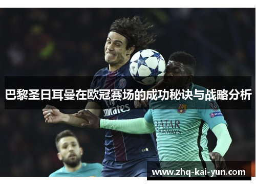 巴黎圣日耳曼在欧冠赛场的成功秘诀与战略分析