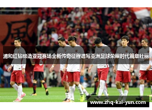 浦和红钻缔造亚冠赛场全新传奇征程谱写亚洲足球荣耀时代篇章壮丽