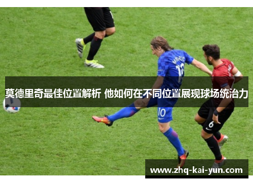 莫德里奇最佳位置解析 他如何在不同位置展现球场统治力