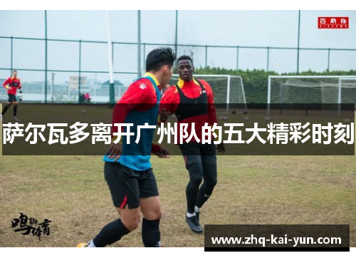 萨尔瓦多离开广州队的五大精彩时刻