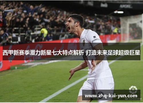 西甲新赛季潜力新星七大特点解析 打造未来足球超级巨星