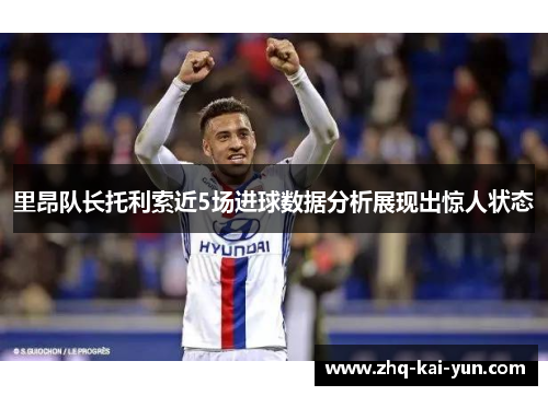 里昂队长托利索近5场进球数据分析展现出惊人状态