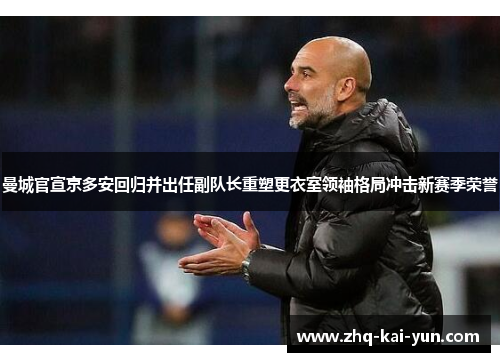 曼城官宣京多安回归并出任副队长重塑更衣室领袖格局冲击新赛季荣誉